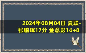 2024年08月04日 夏联-张鹏珲17分 金意彭16+8 马国栋13+6 北京大胜同曦